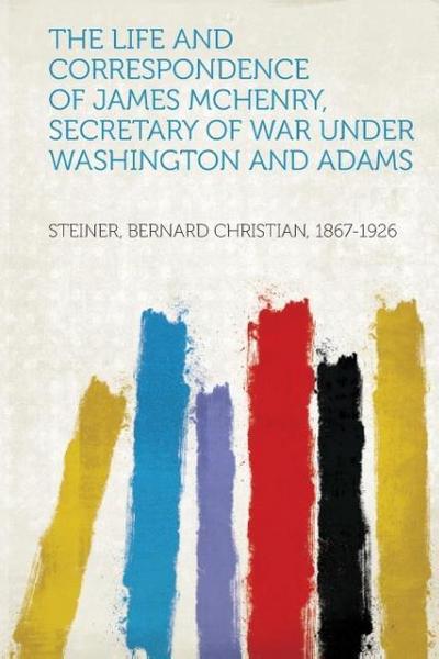 The Life and Correspondence of James Mchenry, Secretary of War Under Washington and Adams - Bernard Christian Steiner