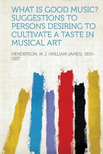 What Is Good Music? Suggestions to Persons Desiring to Cultivate a Taste in Musical Art - W. J. (William Jam Henderson